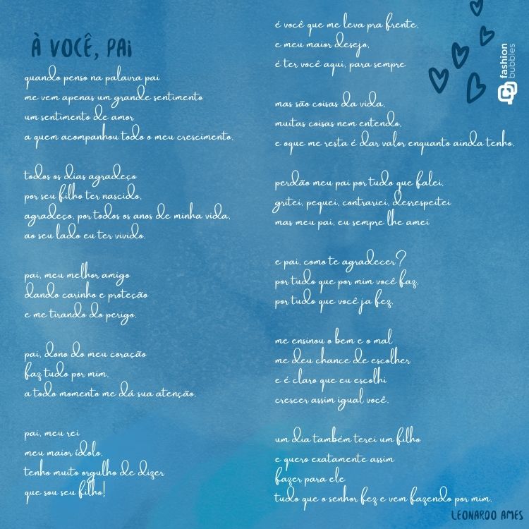 Card de fundo azul claro e poema: À você, pai!

quando penso na palavra pai
me vem apenas um grande sentimento
um sentimento de amor
a quem acompanhou todo o meu crescimento.

todos os dias agradeço
por seu filho ter nascido,
agradeço, por todos os anos de minha vida,
ao seu lado eu ter vivido.

pai, meu melhor amigo
dando carinho e proteção
e me tirando do perigo.

pai, dono do meu coração
faz tudo por mim,
a todo momento me dá sua atenção.

pai, meu rei
meu maior ídolo,
tenho muito orgulho de dizer
que sou seu filho!

é você que me leva pra frente,
e meu maior desejo,
é ter você aqui, para sempre

mas são coisas da vida,
muitas coisas nem entendo,
e oque me resta é dar valor enquanto ainda tenho.

perdão meu pai por tudo que falei,
gritei, pequei, contrariei, desrespeitei
mas meu pai, eu sempre lhe amei

e pai, como te agradecer?
por tudo que por mim você faz,
por tudo que você ja fez.

me ensinou o bem e o mal
me deu chance de escolher
e é claro que eu escolhi
crescer assim igual você.

um dia também terei um filho
e quero exatamente assim
fazer para ele
tudo que o senhor fez e vem fazendo por mim.

pai, eu te amo,
e amarei até o resto dos meus anos.

Leonardo Ames