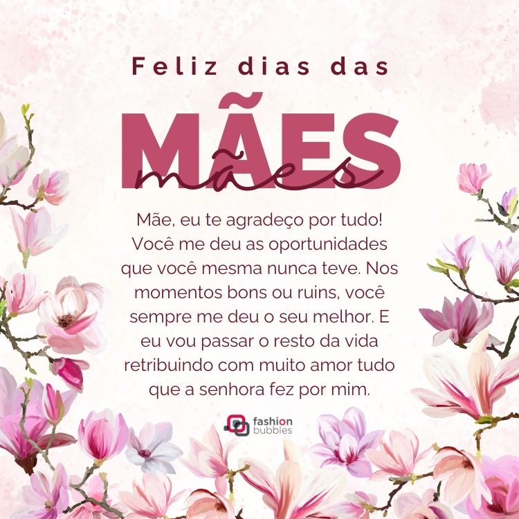 Card de fundo rosado com flores e frase: Mãe, eu te agradeço por tudo! Você me deu as oportunidades que você mesma nunca teve. Nos momentos bons ou ruins, você sempre me deu o seu melhor. E eu vou passar o resto da vida retribuindo com muito amor tudo que a senhora fez por mim. Feliz Dia das Mães!